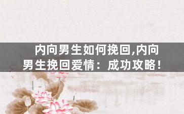 内向男生如何挽回,内向男生挽回爱情：成功攻略！