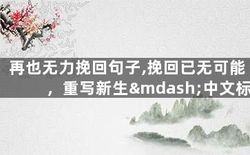 再也无力挽回句子,挽回已无可能，重写新生—中文标题不超40字