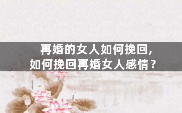 再婚的女人如何挽回,如何挽回再婚女人感情？