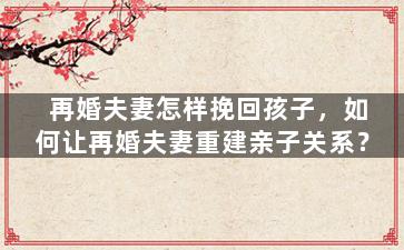 再婚夫妻怎样挽回孩子，如何让再婚夫妻重建亲子关系？