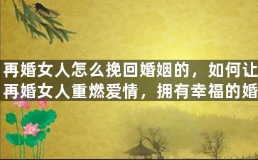 再婚女人怎么挽回婚姻的，如何让再婚女人重燃爱情，拥有幸福的婚姻？
