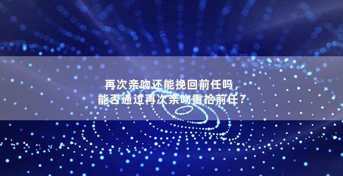 再次亲吻还能挽回前任吗，能否通过再次亲吻重拾前任？