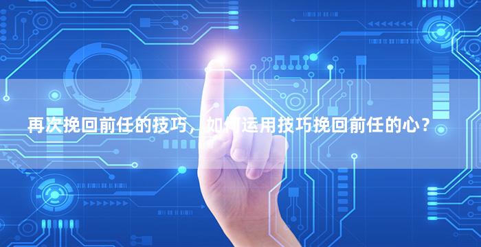 再次挽回前任的技巧，如何运用技巧挽回前任的心？