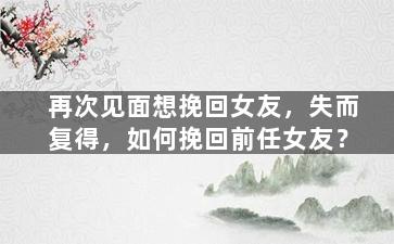 再次见面想挽回女友，失而复得，如何挽回前任女友？