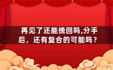 再见了还能挽回吗,分手后，还有复合的可能吗？