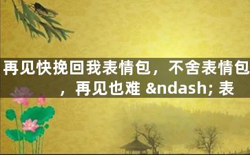 再见快挽回我表情包，不舍表情包，再见也难