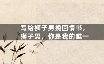 写给狮子男挽回情书，狮子男，你是我的唯一