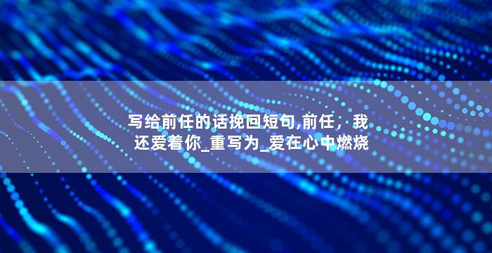 写给前任的话挽回短句,前任，我还爱着你_重写为_爱在心中燃烧，前任请听我说