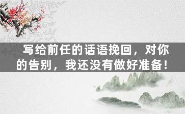 写给前任的话语挽回，对你的告别，我还没有做好准备！
