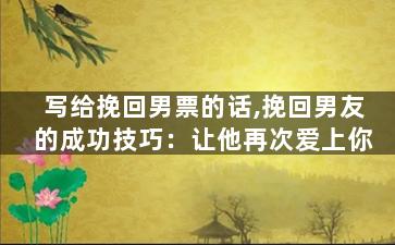 写给挽回男票的话,挽回男友的成功技巧：让他再次爱上你