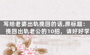 写给老婆出轨挽回的话,原标题：挽回出轨老公的10招，请好好学习新标题：出轨，我们一起翻转过去