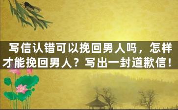 写信认错可以挽回男人吗，怎样才能挽回男人？写出一封道歉信！