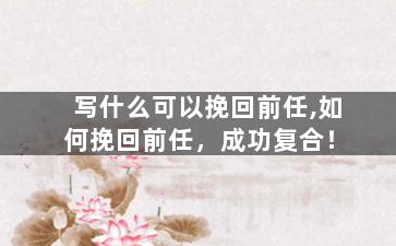 写什么可以挽回前任,如何挽回前任，成功复合！