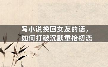 写小说挽回女友的话，如何打破沉默重拾初恋
