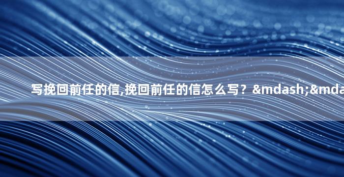 写挽回前任的信,挽回前任的信怎么写？——重拾爱情的呼唤