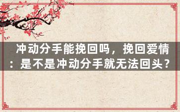 冲动分手能挽回吗，挽回爱情：是不是冲动分手就无法回头？