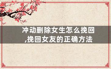 冲动删除女生怎么挽回,挽回女友的正确方法