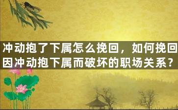 冲动抱了下属怎么挽回，如何挽回因冲动抱下属而破坏的职场关系？