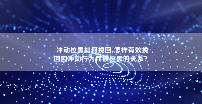 冲动拉黑如何挽回,怎样有效挽回因冲动行为而被拉黑的关系？