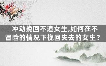 冲动挽回不追女生,如何在不冒险的情况下挽回失去的女生？