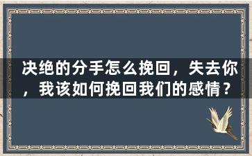 决绝的分手怎么挽回，失去你，我该如何挽回我们的感情？