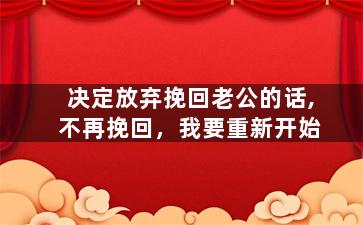 决定放弃挽回老公的话,不再挽回，我要重新开始