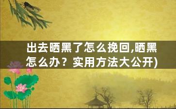 出去晒黑了怎么挽回,晒黑怎么办？实用方法大公开)