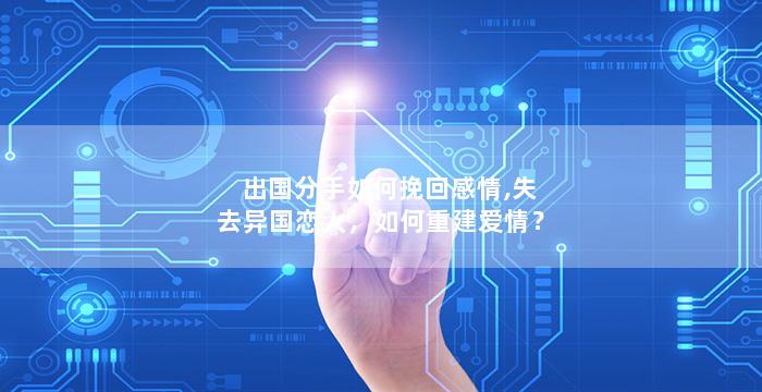 出国分手如何挽回感情,失去异国恋人，如何重建爱情？