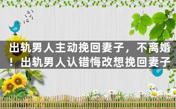 出轨男人主动挽回妻子，不离婚！出轨男人认错悔改想挽回妻子