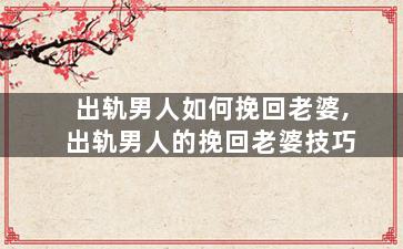 出轨男人如何挽回老婆,出轨男人的挽回老婆技巧