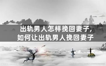 出轨男人怎样挽回妻子,如何让出轨男人挽回妻子