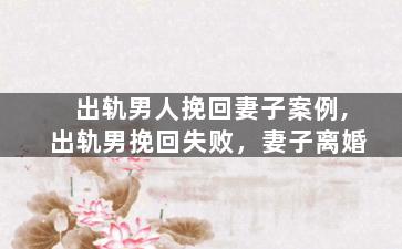 出轨男人挽回妻子案例,出轨男挽回失败，妻子离婚