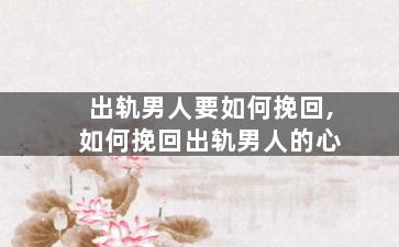 出轨男人要如何挽回,如何挽回出轨男人的心