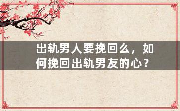 出轨男人要挽回么，如何挽回出轨男友的心？