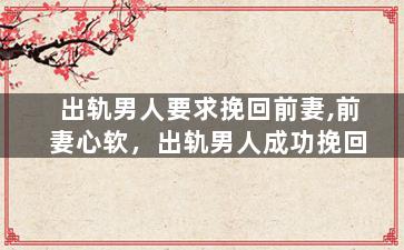 出轨男人要求挽回前妻,前妻心软，出轨男人成功挽回