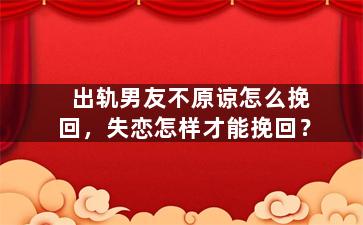 出轨男友不原谅怎么挽回，失恋怎样才能挽回？