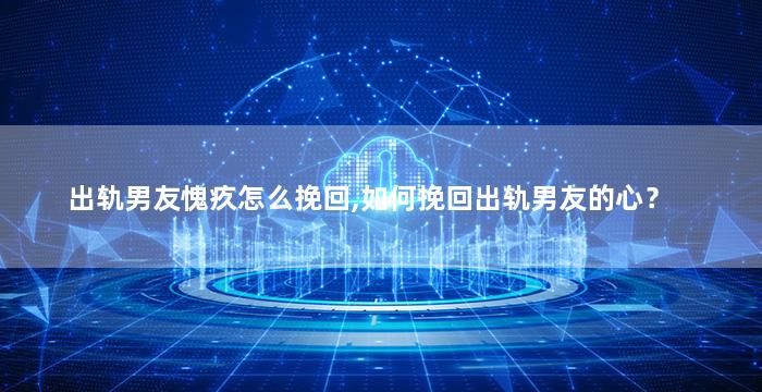 出轨男友愧疚怎么挽回,如何挽回出轨男友的心？