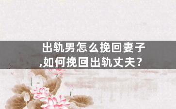 出轨男怎么挽回妻子,如何挽回出轨丈夫？