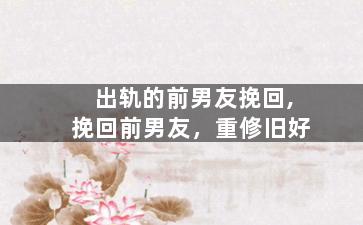 出轨的前男友挽回,挽回前男友，重修旧好