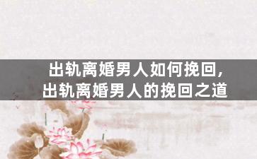 出轨离婚男人如何挽回,出轨离婚男人的挽回之道