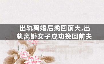 出轨离婚后挽回前夫,出轨离婚女子成功挽回前夫