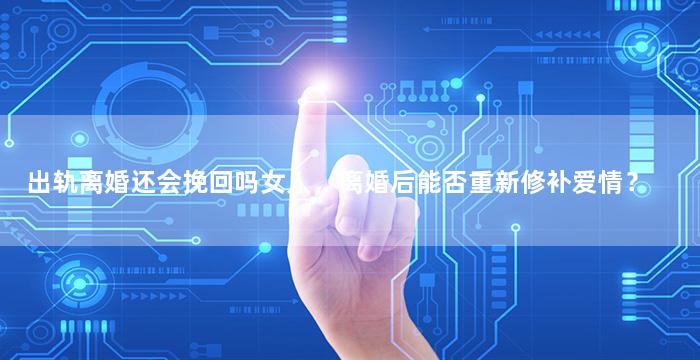 出轨离婚还会挽回吗女人，离婚后能否重新修补爱情？