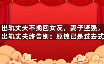 出轨丈夫不挽回女友，妻子坚强，出轨丈夫终告别：原谅已是过去式