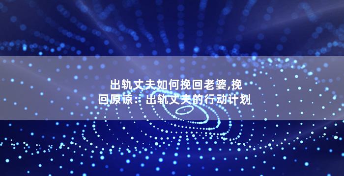 出轨丈夫如何挽回老婆,挽回原谅：出轨丈夫的行动计划