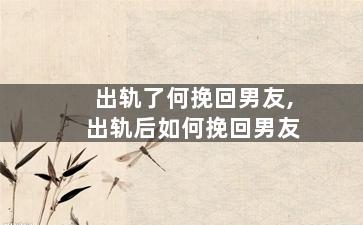 出轨了何挽回男友,出轨后如何挽回男友