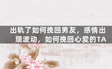 出轨了如何挽回男友，感情出现波动，如何挽回心爱的TA