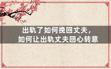 出轨了如何挽回丈夫，如何让出轨丈夫回心转意