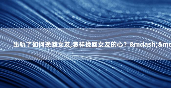 出轨了如何挽回女友,怎样挽回女友的心？——重拾爱情的秘诀
