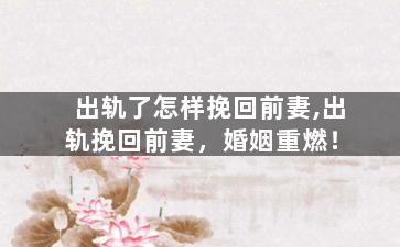 出轨了怎样挽回前妻,出轨挽回前妻，婚姻重燃！