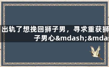 出轨了想挽回狮子男，寻求重获狮子男心——情感破裂后的尝试